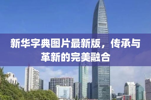 新华字典图片最新版，传承与革新的完美融合