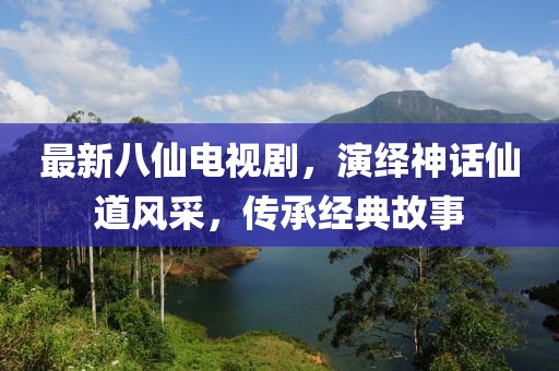 最新八仙电视剧，演绎神话仙道风采，传承经典故事