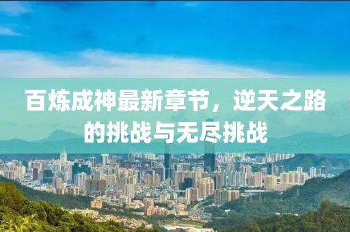 百炼成神最新章节，逆天之路的挑战与无尽挑战