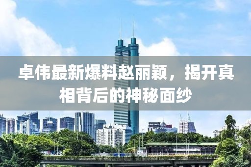 卓伟最新爆料赵丽颖，揭开真相背后的神秘面纱