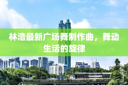 林浩最新广场舞制作曲，舞动生活的旋律