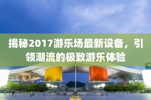 揭秘2017游乐场最新设备，引领潮流的极致游乐体验