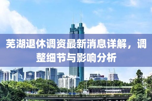 芜湖退休调资最新消息详解，调整细节与影响分析