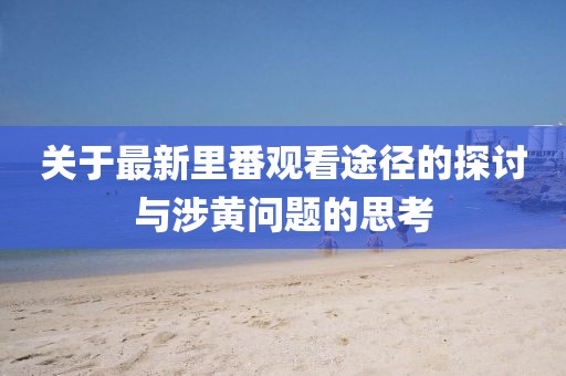 关于最新里番观看途径的探讨与涉黄问题的思考