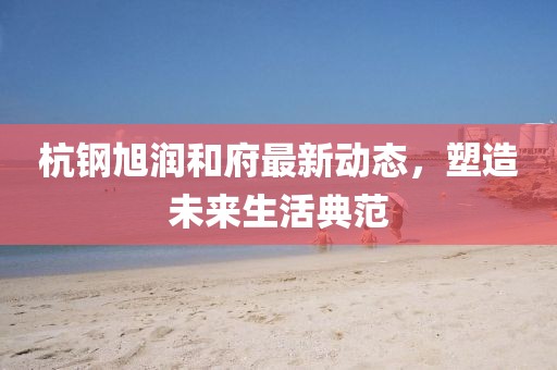 杭钢旭润和府最新动态，塑造未来生活典范