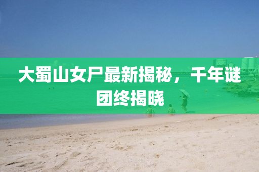 大蜀山女尸最新揭秘，千年谜团终揭晓