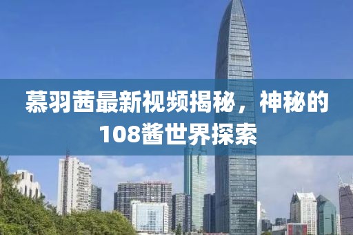 慕羽茜最新视频揭秘，神秘的108酱世界探索
