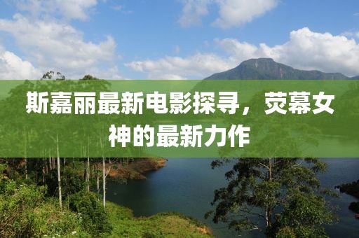 斯嘉丽最新电影探寻，荧幕女神的最新力作