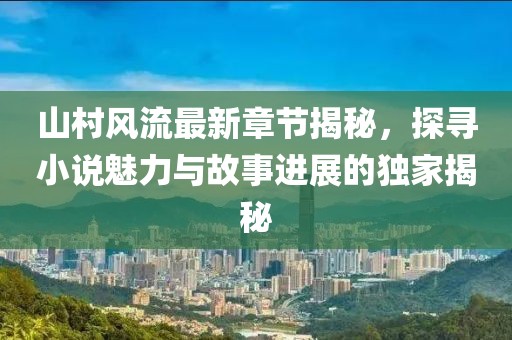 山村风流最新章节揭秘，探寻小说魅力与故事进展的独家揭秘