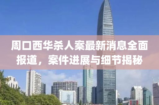 周口西华杀人案最新消息全面报道，案件进展与细节揭秘