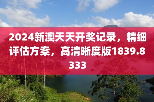 2024新澳天天开奖记录，精细评估方案，高清晰度版1839.8333