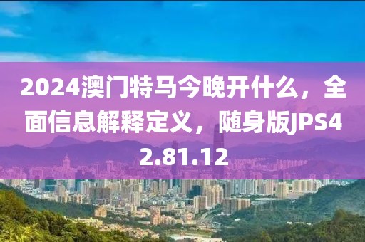 2024澳门特马今晚开什么，全面信息解释定义，随身版JPS42.81.12