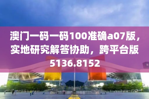 澳门一码一码100准确a07版，实地研究解答协助，跨平台版5136.8152
