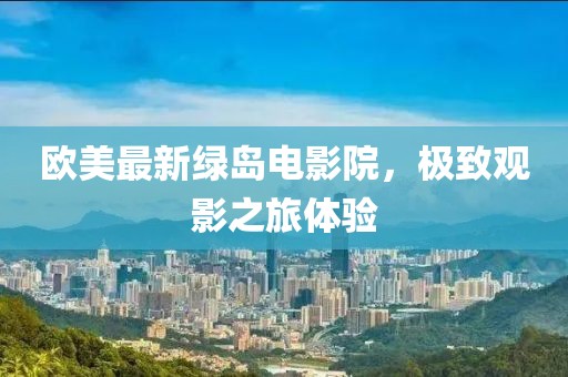 欧美最新绿岛电影院，极致观影之旅体验