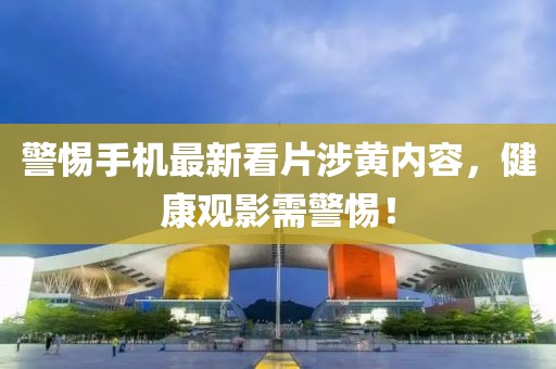 警惕手机最新看片涉黄内容，健康观影需警惕！