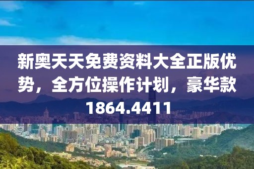 新奥天天免费资料大全正版优势，全方位操作计划，豪华款1864.4411