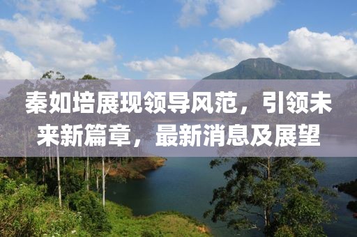 秦如培展现领导风范，引领未来新篇章，最新消息及展望