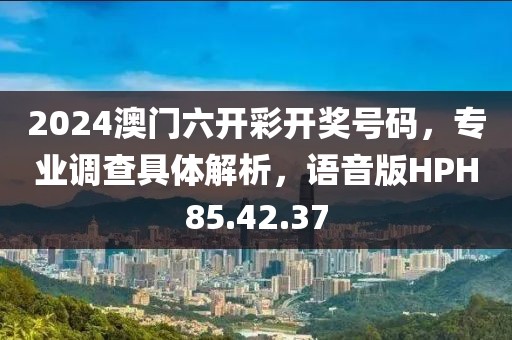 2024澳门六开彩开奖号码，专业调查具体解析，语音版HPH85.42.37