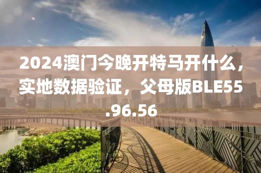 2024澳门今晚开特马开什么，实地数据验证，父母版BLE55.96.56