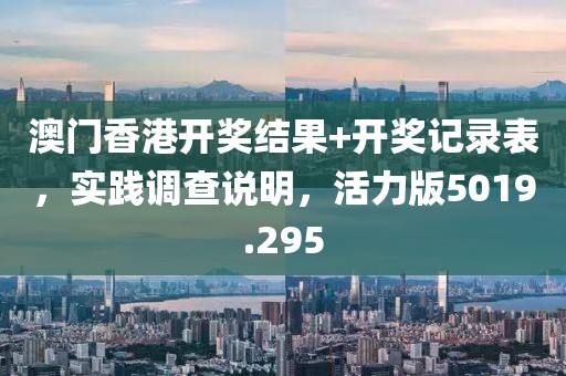 澳门香港开奖结果+开奖记录表，实践调查说明，活力版5019.295