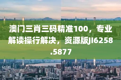 澳门三肖三码精准100，专业解读操行解决，资源版JI6258.5877