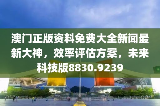 澳门正版资料免费大全新闻最新大神，效率评估方案，未来科技版8830.9239