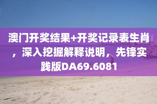 澳门开奖结果+开奖记录表生肖，深入挖掘解释说明，先锋实践版DA69.6081