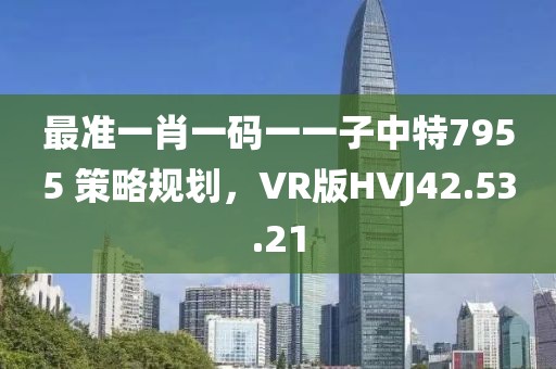 最准一肖一码一一子中特7955 策略规划，VR版HVJ42.53.21