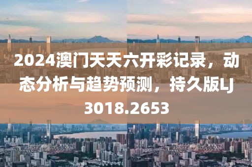 2024澳门天天六开彩记录，动态分析与趋势预测，持久版LJ3018.2653