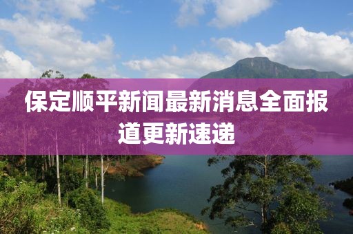保定顺平新闻最新消息全面报道更新速递