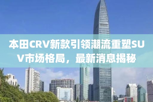 本田CRV新款引领潮流重塑SUV市场格局，最新消息揭秘