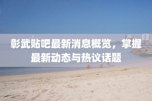 彰武贴吧最新消息概览，掌握最新动态与热议话题