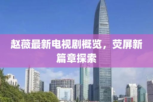赵薇最新电视剧概览，荧屏新篇章探索