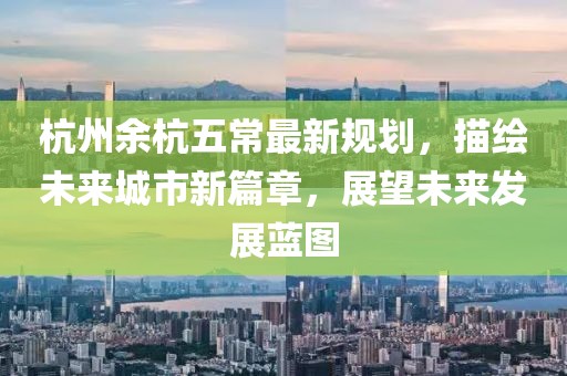 杭州余杭五常最新规划，描绘未来城市新篇章，展望未来发展蓝图