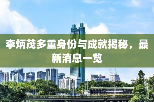 李炳茂多重身份与成就揭秘，最新消息一览