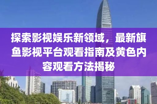 探索影视娱乐新领域，最新旗鱼影视平台观看指南及黄色内容观看方法揭秘