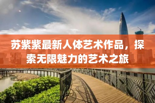 苏紫紫最新人体艺术作品，探索无限魅力的艺术之旅