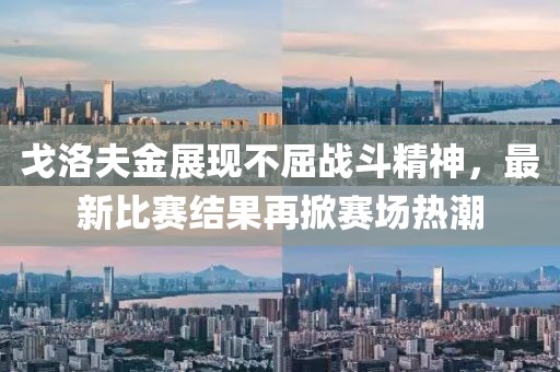 戈洛夫金展现不屈战斗精神，最新比赛结果再掀赛场热潮
