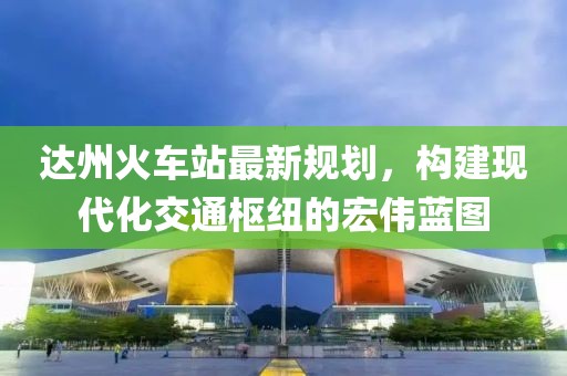 达州火车站最新规划，构建现代化交通枢纽的宏伟蓝图