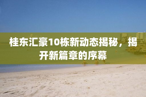 桂东汇豪10栋新动态揭秘，揭开新篇章的序幕