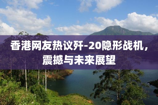 香港网友热议歼-20隐形战机，震撼与未来展望