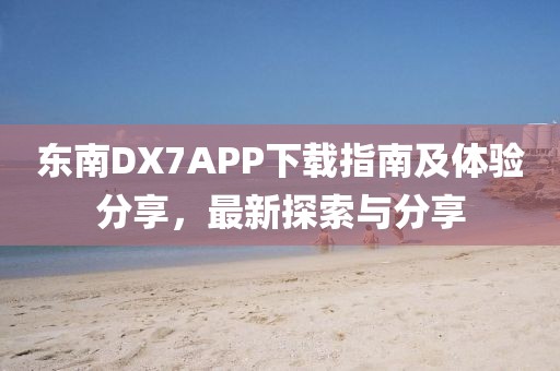 东南DX7APP下载指南及体验分享，最新探索与分享