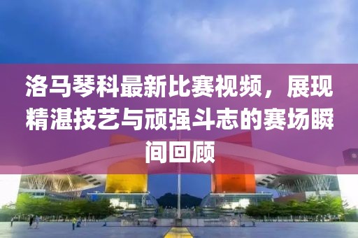 洛马琴科最新比赛视频，展现精湛技艺与顽强斗志的赛场瞬间回顾
