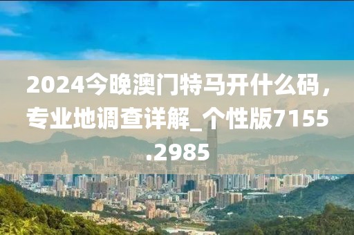 2024今晚澳门特马开什么码，专业地调查详解_个性版7155.2985