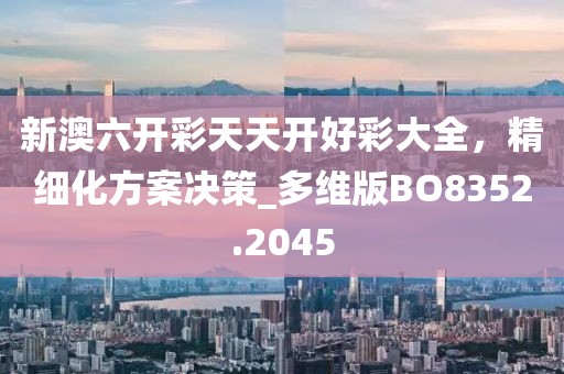 新澳六开彩天天开好彩大全，精细化方案决策_多维版BO8352.2045