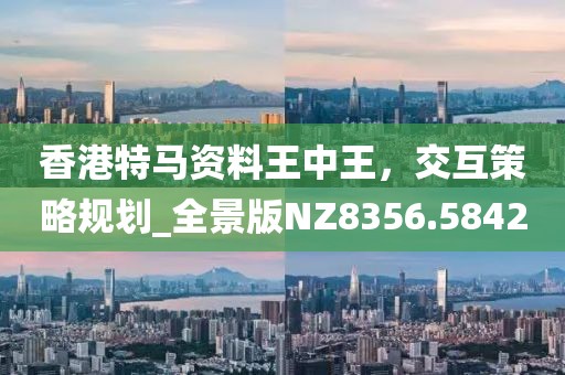 香港特马资料王中王，交互策略规划_全景版NZ8356.5842