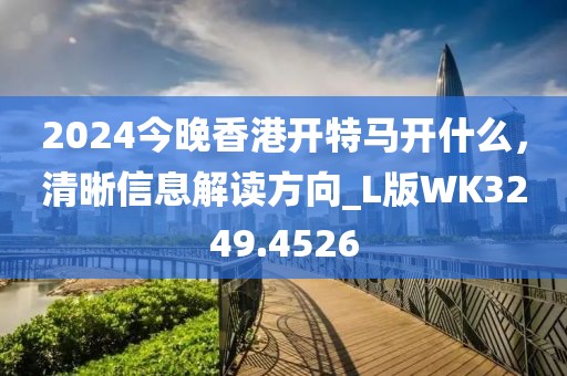 2024今晚香港开特马开什么，清晰信息解读方向_L版WK3249.4526