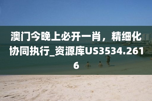 澳门今晚上必开一肖，精细化协同执行_资源库US3534.2616