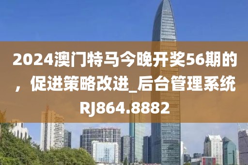 2024澳门特马今晚开奖56期的，促进策略改进_后台管理系统RJ864.8882