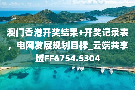 澳门香港开奖结果+开奖记录表，电网发展规划目标_云端共享版FF6754.5304